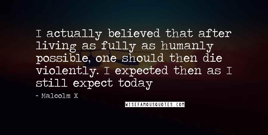 Malcolm X Quotes: I actually believed that after living as fully as humanly possible, one should then die violently. I expected then as I still expect today