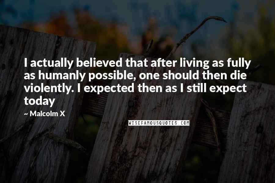 Malcolm X Quotes: I actually believed that after living as fully as humanly possible, one should then die violently. I expected then as I still expect today