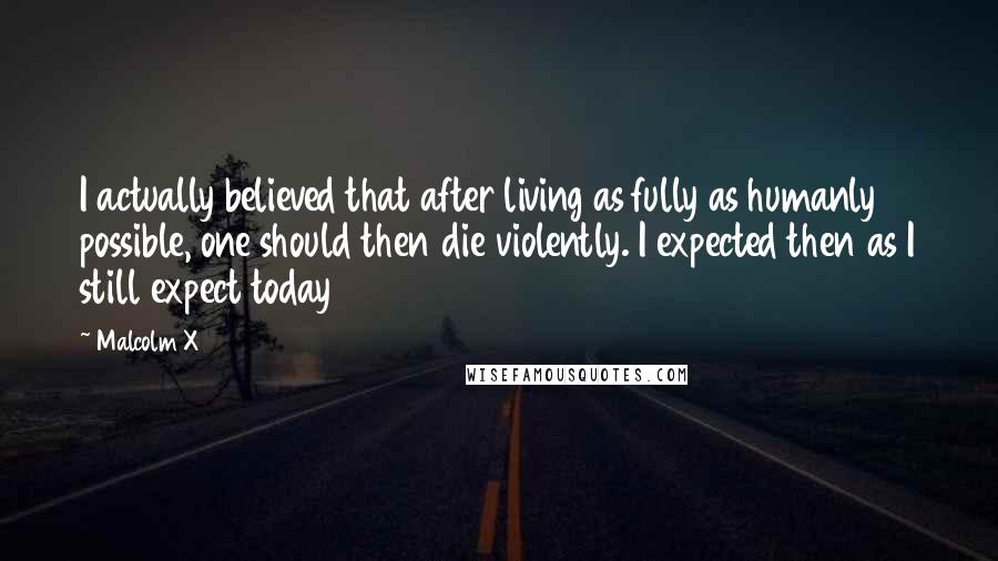 Malcolm X Quotes: I actually believed that after living as fully as humanly possible, one should then die violently. I expected then as I still expect today