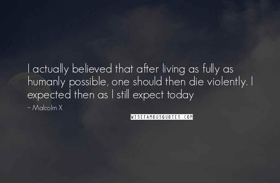 Malcolm X Quotes: I actually believed that after living as fully as humanly possible, one should then die violently. I expected then as I still expect today