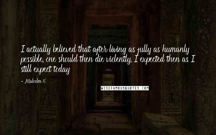 Malcolm X Quotes: I actually believed that after living as fully as humanly possible, one should then die violently. I expected then as I still expect today