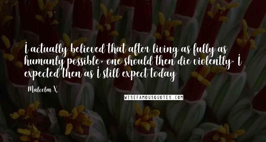 Malcolm X Quotes: I actually believed that after living as fully as humanly possible, one should then die violently. I expected then as I still expect today