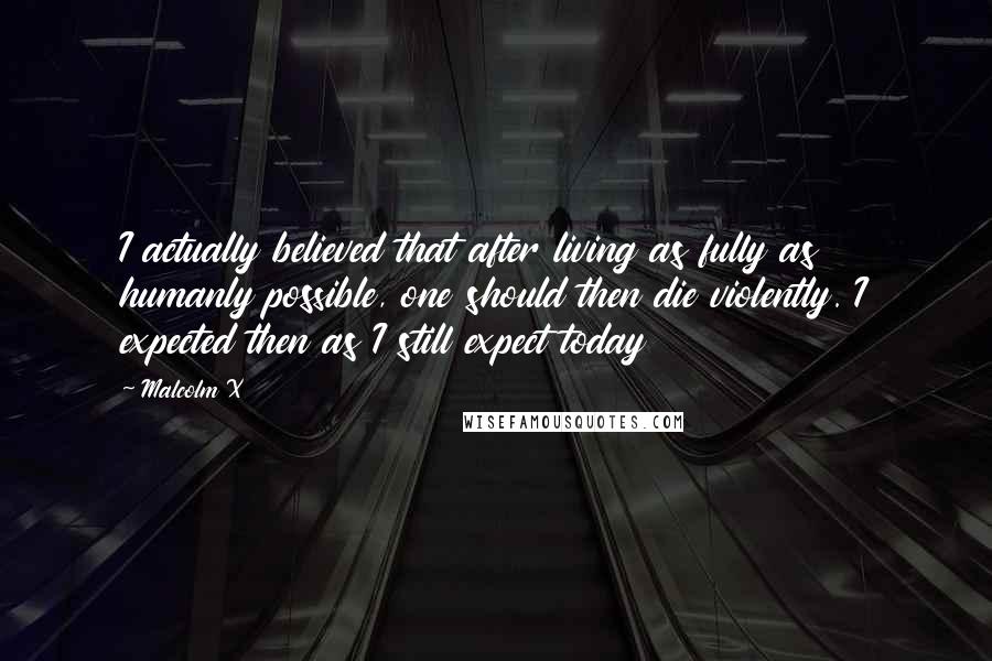 Malcolm X Quotes: I actually believed that after living as fully as humanly possible, one should then die violently. I expected then as I still expect today