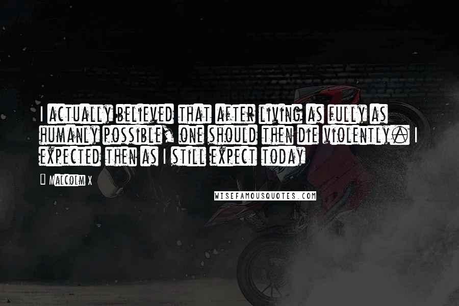 Malcolm X Quotes: I actually believed that after living as fully as humanly possible, one should then die violently. I expected then as I still expect today