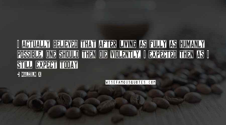 Malcolm X Quotes: I actually believed that after living as fully as humanly possible, one should then die violently. I expected then as I still expect today