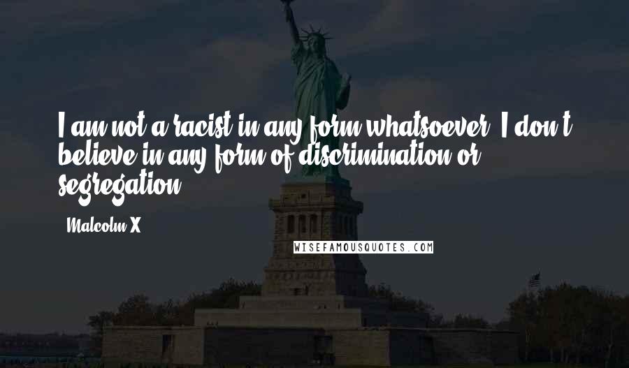 Malcolm X Quotes: I am not a racist in any form whatsoever. I don't believe in any form of discrimination or segregation.