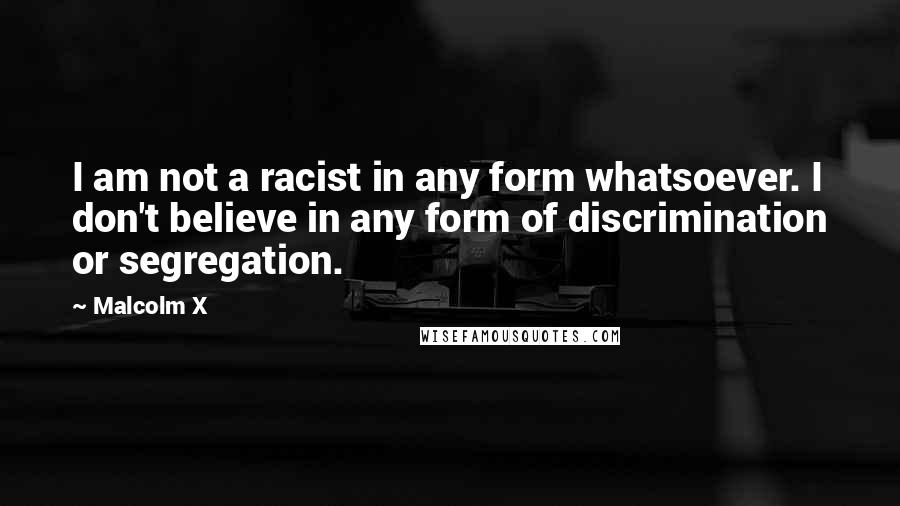 Malcolm X Quotes: I am not a racist in any form whatsoever. I don't believe in any form of discrimination or segregation.