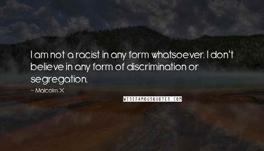 Malcolm X Quotes: I am not a racist in any form whatsoever. I don't believe in any form of discrimination or segregation.