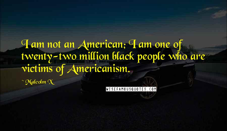 Malcolm X Quotes: I am not an American; I am one of twenty-two million black people who are victims of Americanism.