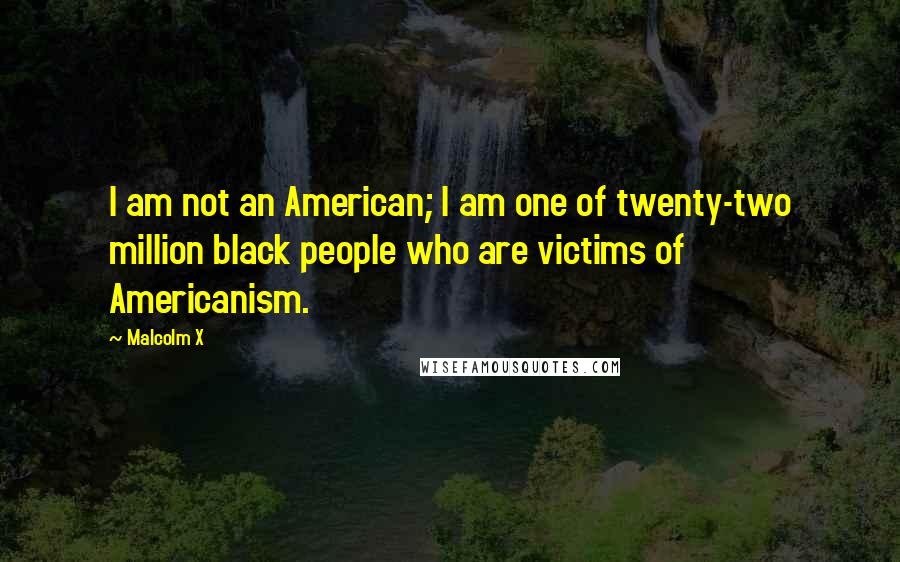 Malcolm X Quotes: I am not an American; I am one of twenty-two million black people who are victims of Americanism.