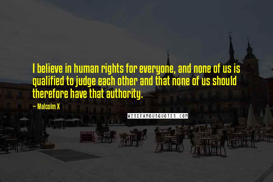 Malcolm X Quotes: I believe in human rights for everyone, and none of us is qualified to judge each other and that none of us should therefore have that authority.