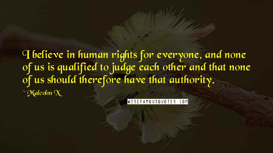 Malcolm X Quotes: I believe in human rights for everyone, and none of us is qualified to judge each other and that none of us should therefore have that authority.