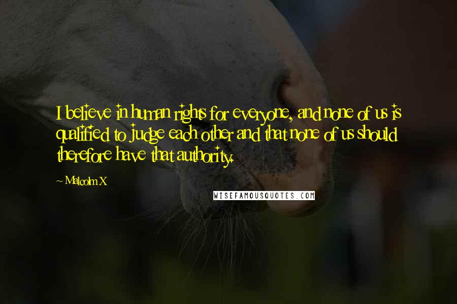 Malcolm X Quotes: I believe in human rights for everyone, and none of us is qualified to judge each other and that none of us should therefore have that authority.