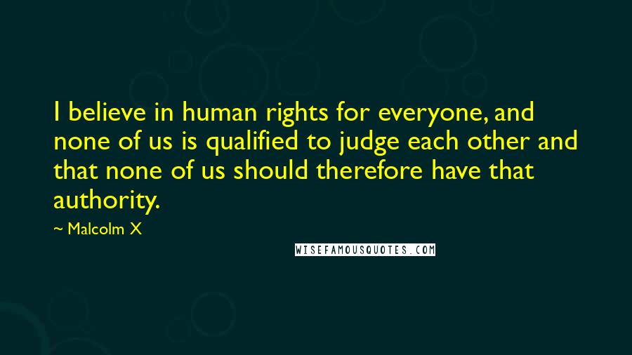 Malcolm X Quotes: I believe in human rights for everyone, and none of us is qualified to judge each other and that none of us should therefore have that authority.