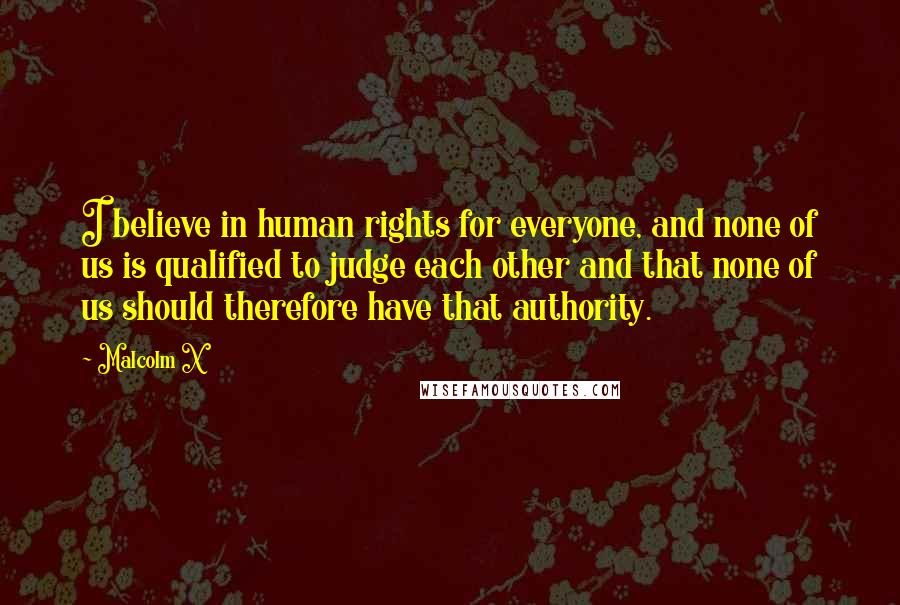 Malcolm X Quotes: I believe in human rights for everyone, and none of us is qualified to judge each other and that none of us should therefore have that authority.
