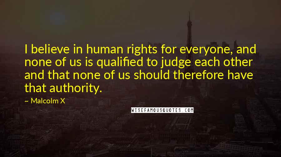 Malcolm X Quotes: I believe in human rights for everyone, and none of us is qualified to judge each other and that none of us should therefore have that authority.