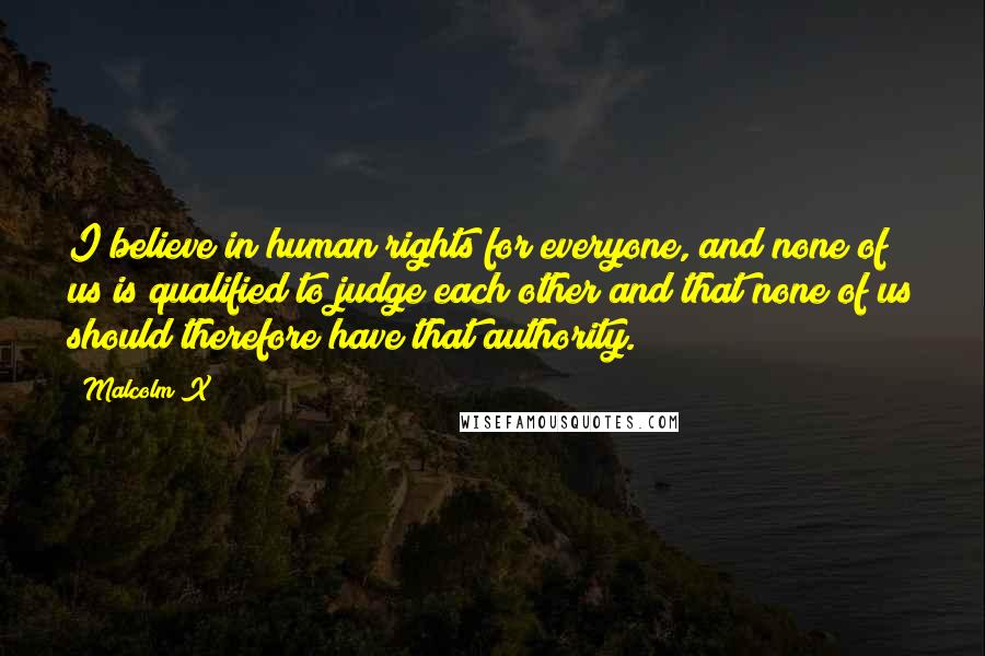 Malcolm X Quotes: I believe in human rights for everyone, and none of us is qualified to judge each other and that none of us should therefore have that authority.