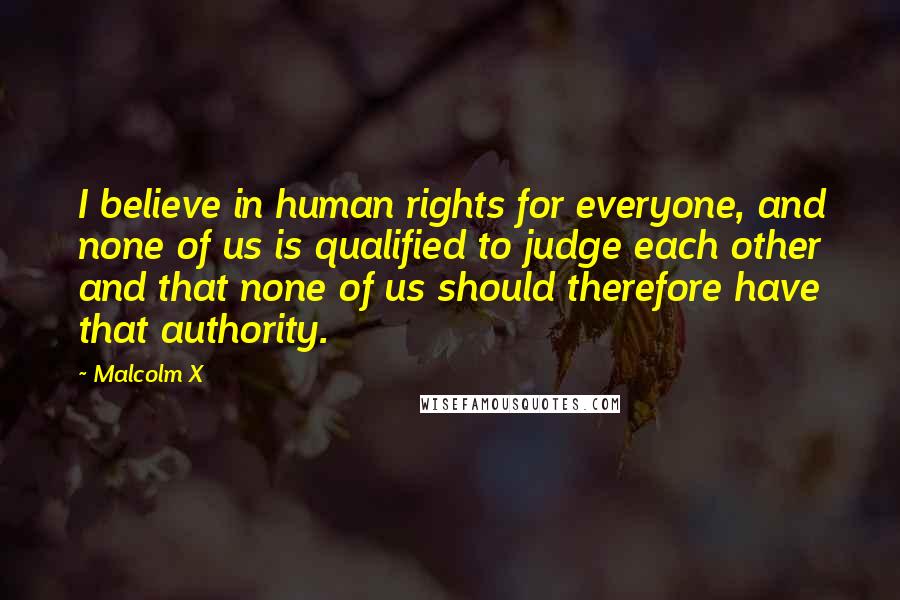 Malcolm X Quotes: I believe in human rights for everyone, and none of us is qualified to judge each other and that none of us should therefore have that authority.