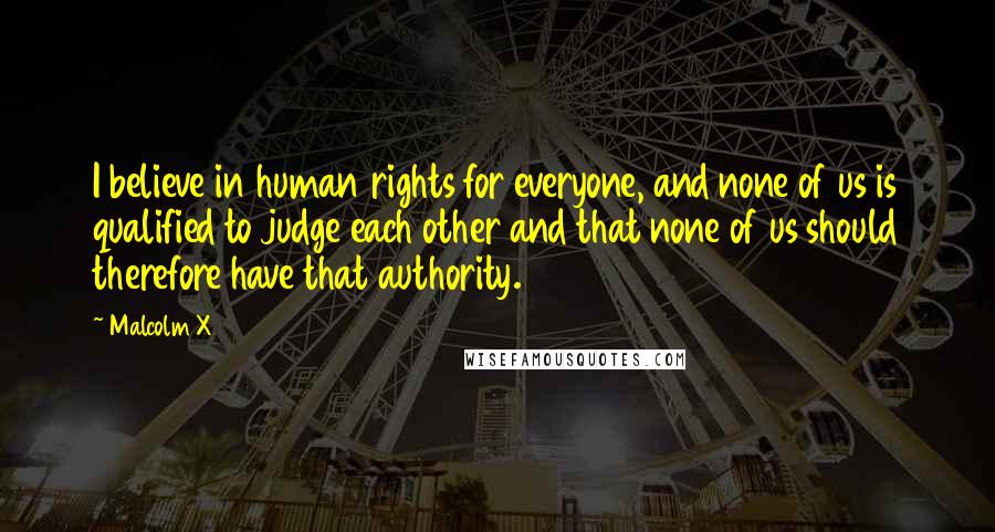 Malcolm X Quotes: I believe in human rights for everyone, and none of us is qualified to judge each other and that none of us should therefore have that authority.