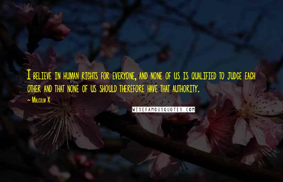 Malcolm X Quotes: I believe in human rights for everyone, and none of us is qualified to judge each other and that none of us should therefore have that authority.