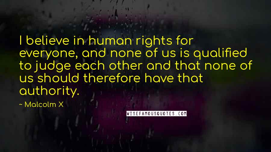 Malcolm X Quotes: I believe in human rights for everyone, and none of us is qualified to judge each other and that none of us should therefore have that authority.