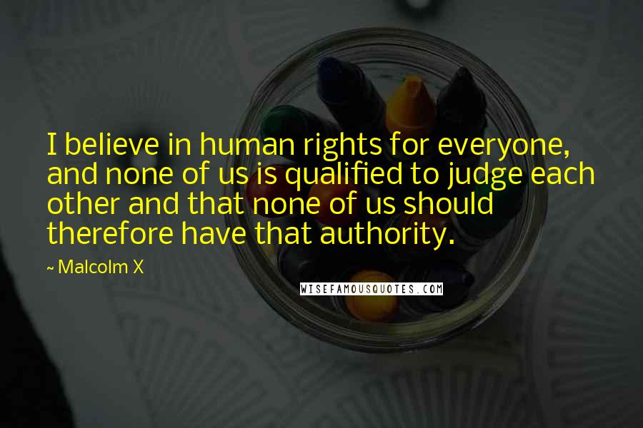 Malcolm X Quotes: I believe in human rights for everyone, and none of us is qualified to judge each other and that none of us should therefore have that authority.