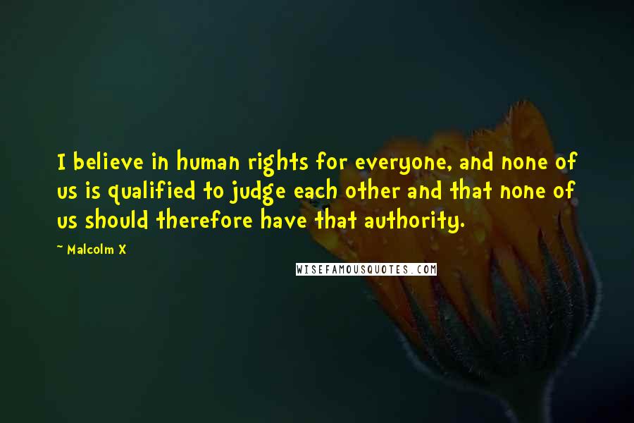 Malcolm X Quotes: I believe in human rights for everyone, and none of us is qualified to judge each other and that none of us should therefore have that authority.