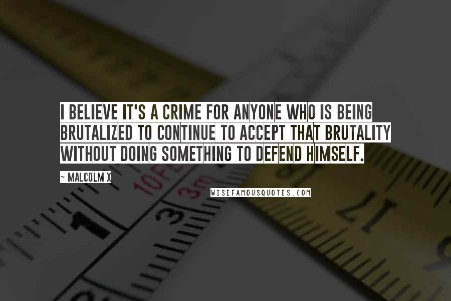 Malcolm X Quotes: I believe it's a crime for anyone who is being brutalized to continue to accept that brutality without doing something to defend himself.