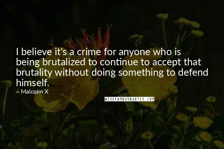 Malcolm X Quotes: I believe it's a crime for anyone who is being brutalized to continue to accept that brutality without doing something to defend himself.