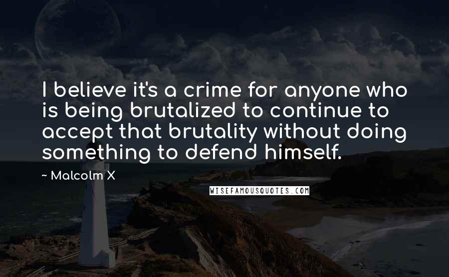 Malcolm X Quotes: I believe it's a crime for anyone who is being brutalized to continue to accept that brutality without doing something to defend himself.
