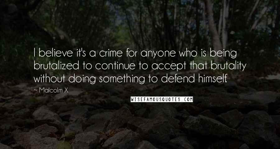 Malcolm X Quotes: I believe it's a crime for anyone who is being brutalized to continue to accept that brutality without doing something to defend himself.