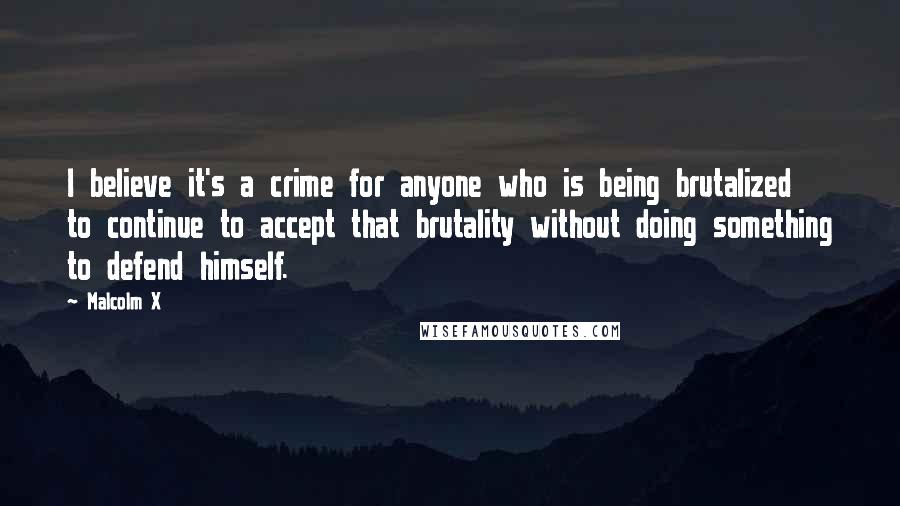 Malcolm X Quotes: I believe it's a crime for anyone who is being brutalized to continue to accept that brutality without doing something to defend himself.