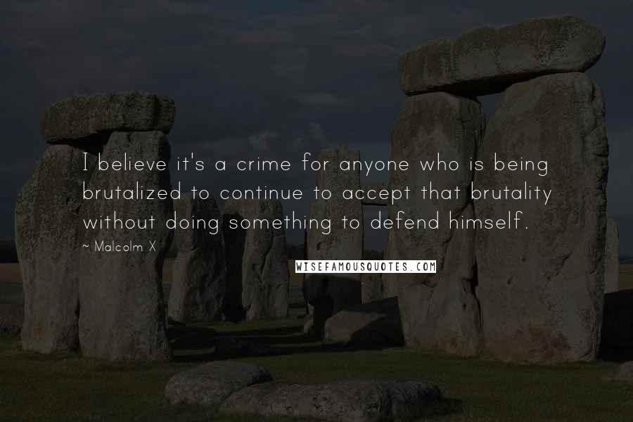 Malcolm X Quotes: I believe it's a crime for anyone who is being brutalized to continue to accept that brutality without doing something to defend himself.