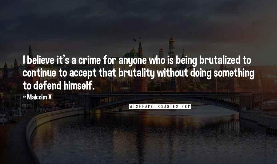 Malcolm X Quotes: I believe it's a crime for anyone who is being brutalized to continue to accept that brutality without doing something to defend himself.