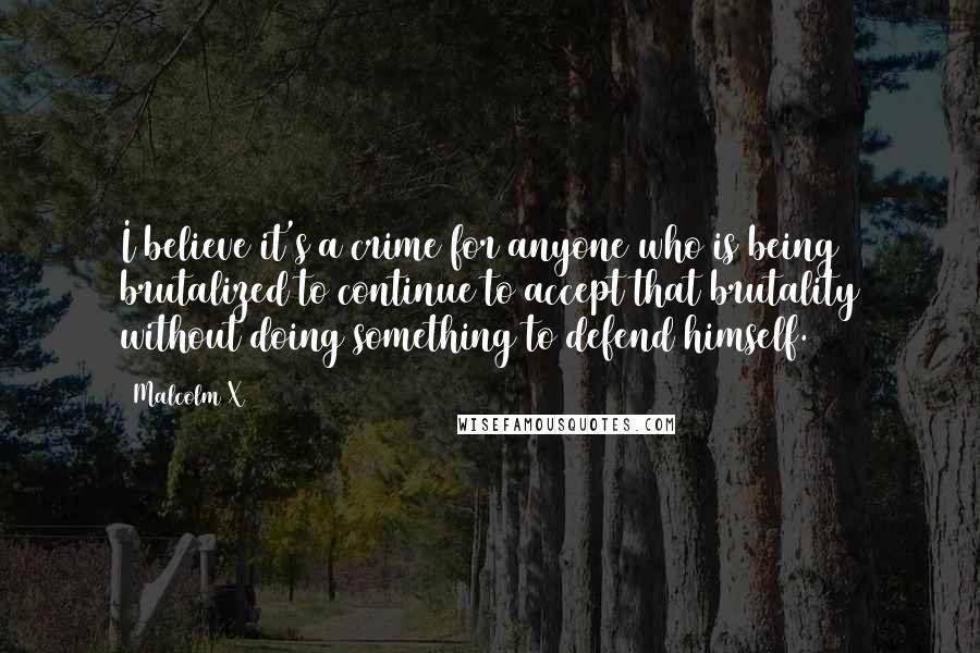 Malcolm X Quotes: I believe it's a crime for anyone who is being brutalized to continue to accept that brutality without doing something to defend himself.