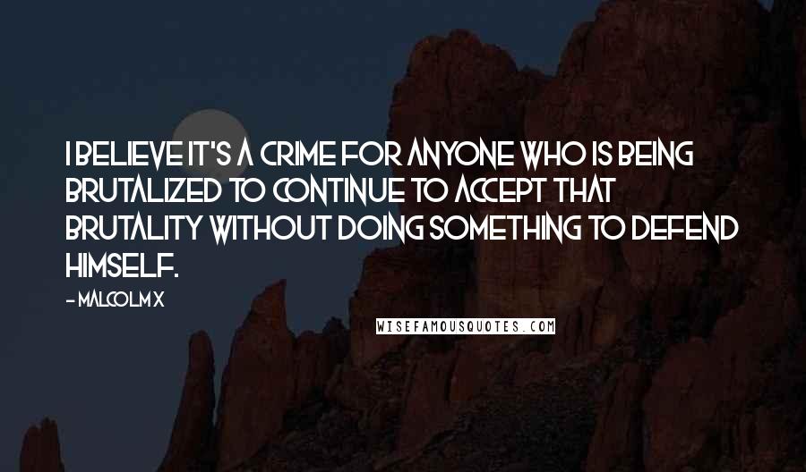 Malcolm X Quotes: I believe it's a crime for anyone who is being brutalized to continue to accept that brutality without doing something to defend himself.