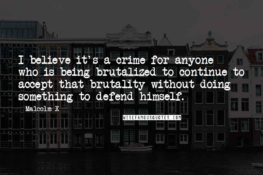 Malcolm X Quotes: I believe it's a crime for anyone who is being brutalized to continue to accept that brutality without doing something to defend himself.