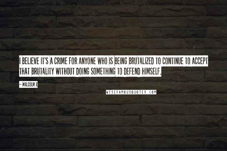 Malcolm X Quotes: I believe it's a crime for anyone who is being brutalized to continue to accept that brutality without doing something to defend himself.