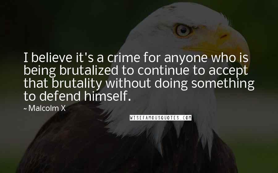 Malcolm X Quotes: I believe it's a crime for anyone who is being brutalized to continue to accept that brutality without doing something to defend himself.