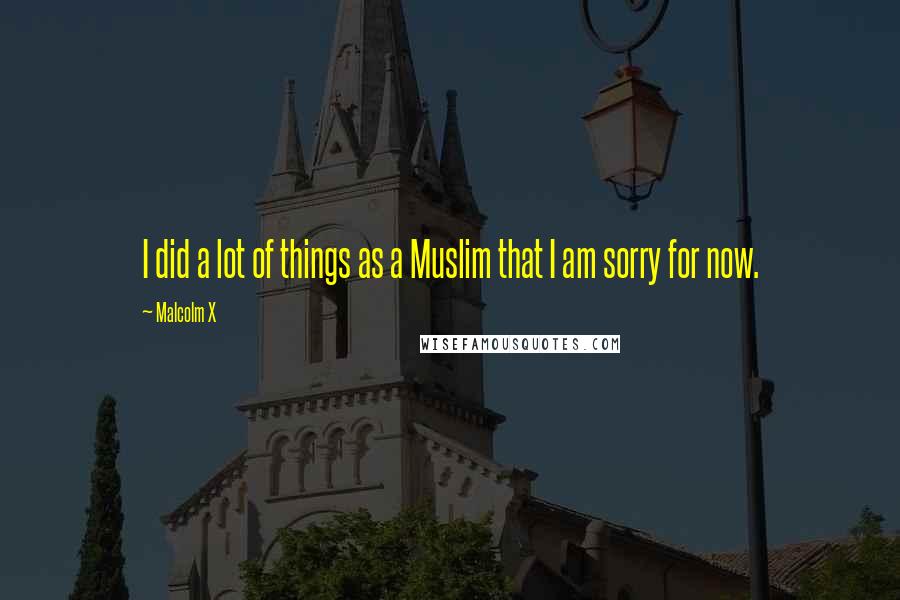 Malcolm X Quotes: I did a lot of things as a Muslim that I am sorry for now.