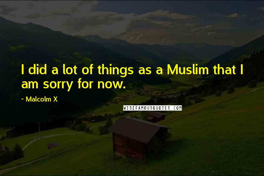 Malcolm X Quotes: I did a lot of things as a Muslim that I am sorry for now.