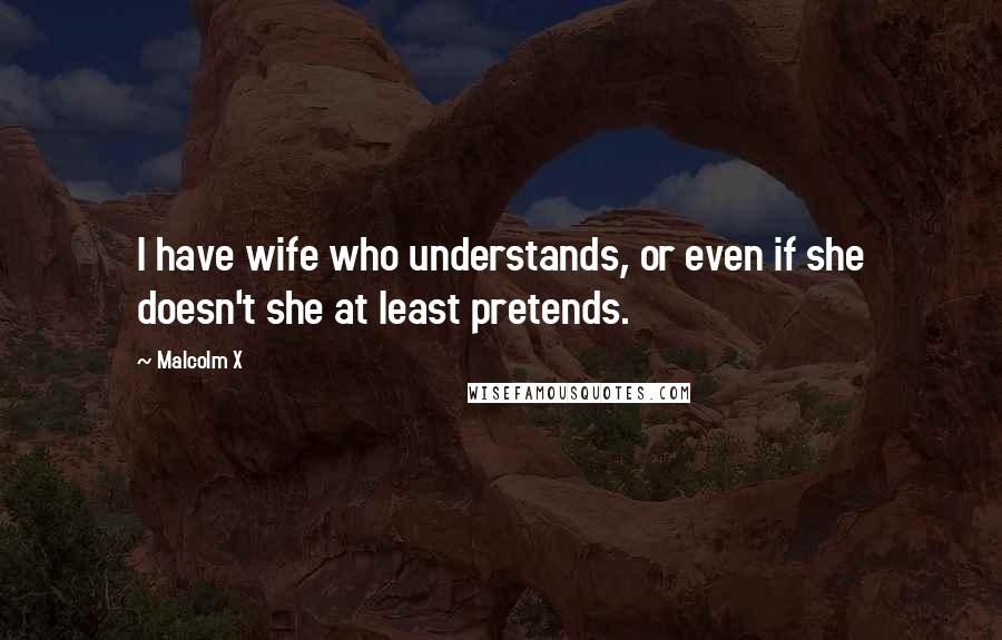 Malcolm X Quotes: I have wife who understands, or even if she doesn't she at least pretends.