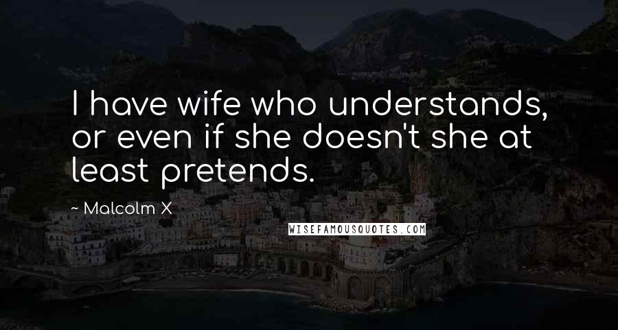 Malcolm X Quotes: I have wife who understands, or even if she doesn't she at least pretends.