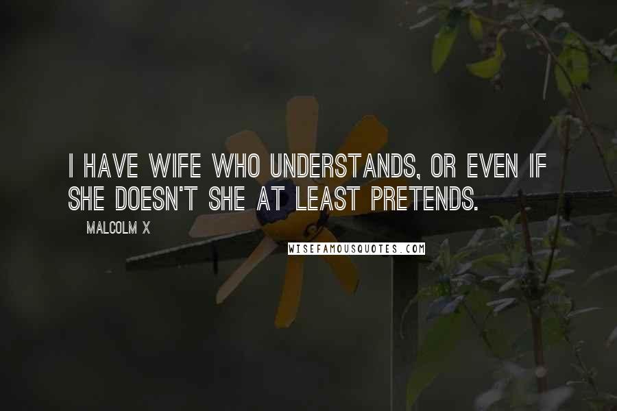 Malcolm X Quotes: I have wife who understands, or even if she doesn't she at least pretends.