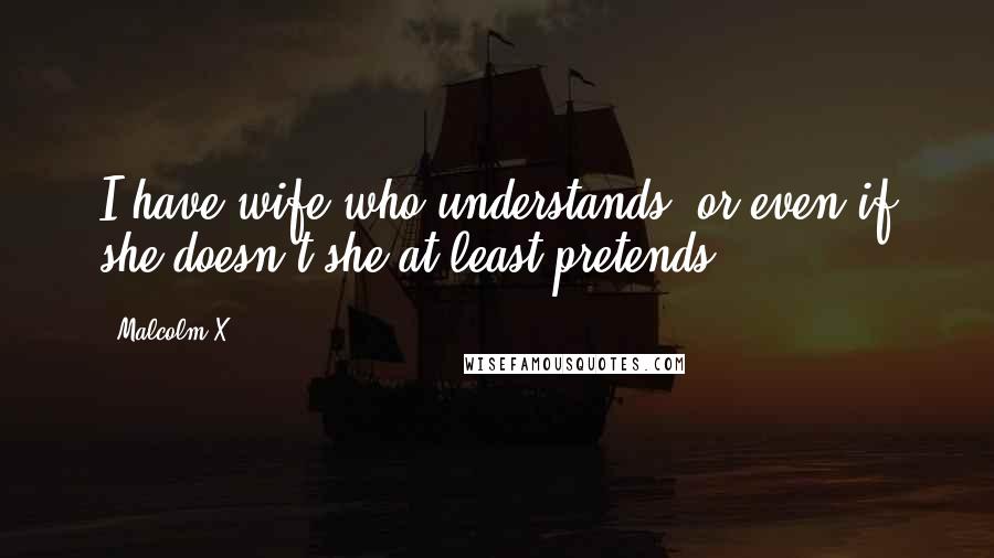 Malcolm X Quotes: I have wife who understands, or even if she doesn't she at least pretends.