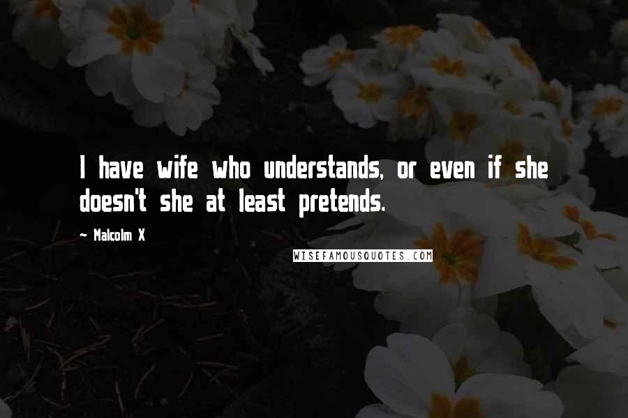 Malcolm X Quotes: I have wife who understands, or even if she doesn't she at least pretends.