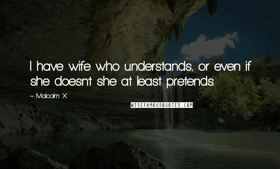 Malcolm X Quotes: I have wife who understands, or even if she doesn't she at least pretends.