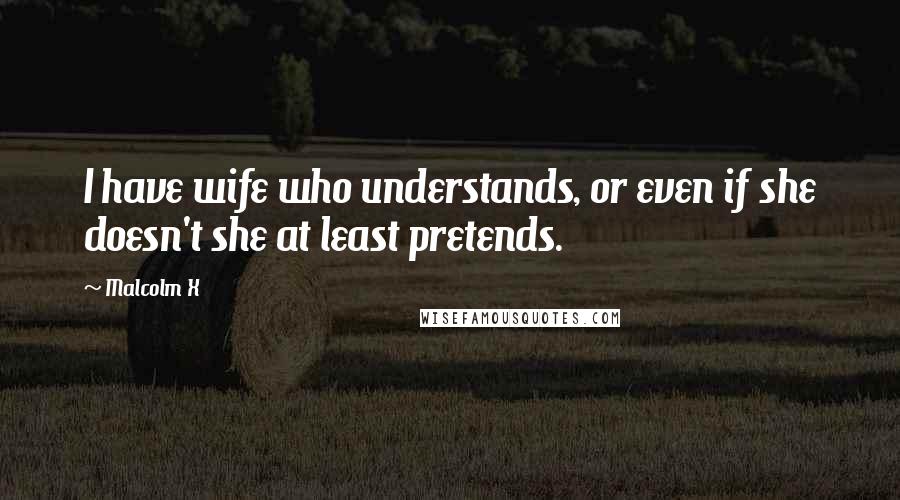 Malcolm X Quotes: I have wife who understands, or even if she doesn't she at least pretends.