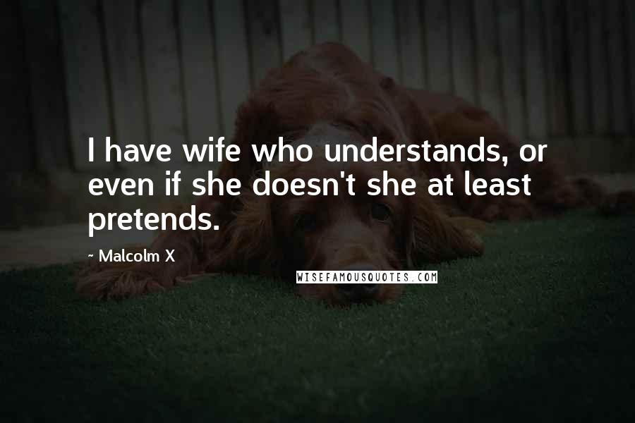 Malcolm X Quotes: I have wife who understands, or even if she doesn't she at least pretends.