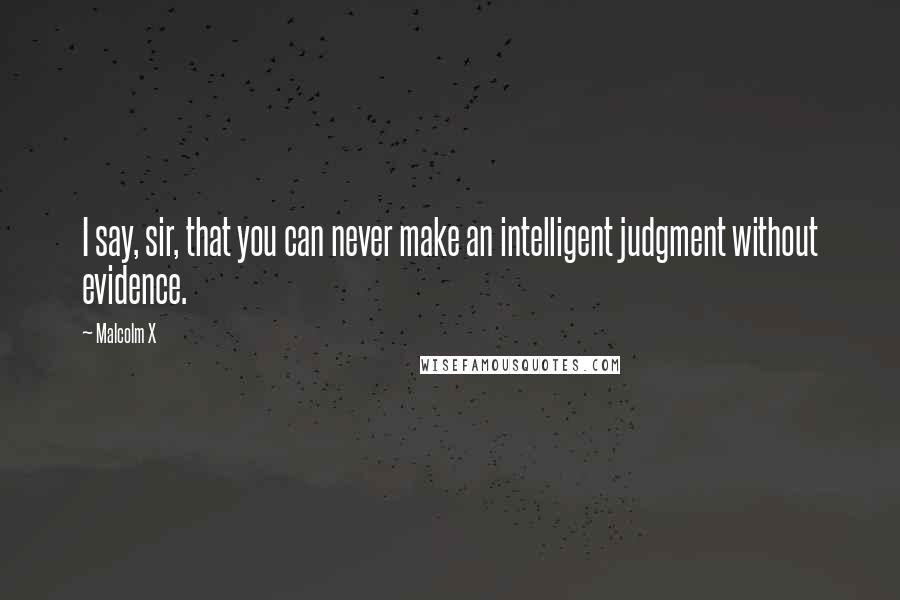 Malcolm X Quotes: I say, sir, that you can never make an intelligent judgment without evidence.